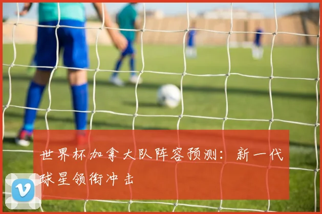 世界杯加拿大队阵容预测:新一代球星领衔冲击