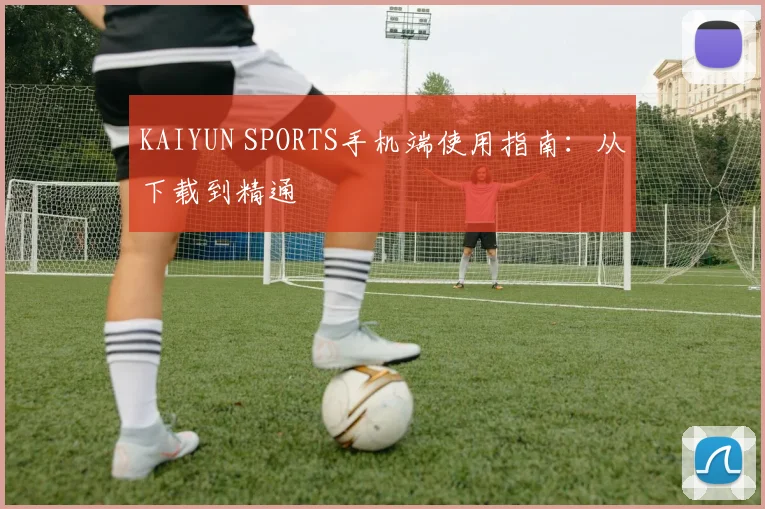 KAIYUN SPORTS手机端使用指南:从下载到精通